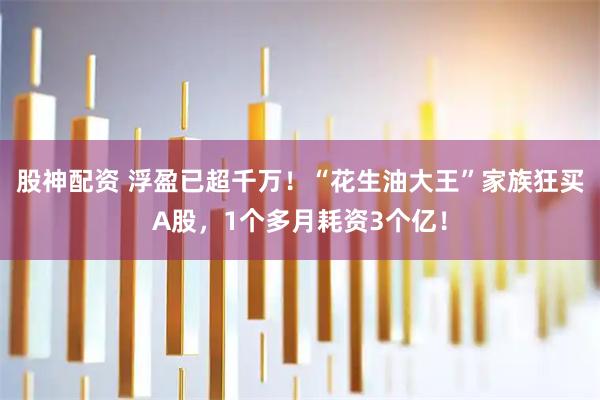 股神配资 浮盈已超千万！“花生油大王”家族狂买A股，1个多月耗资3个亿！